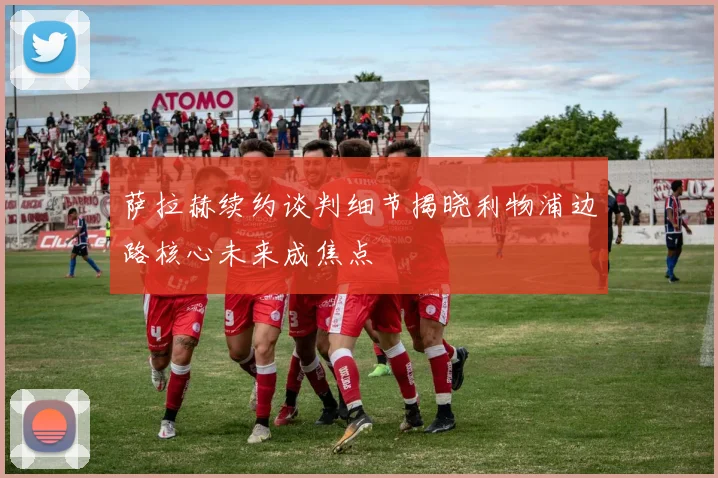 萨拉赫续约谈判细节揭晓利物浦边路核心未来成焦点