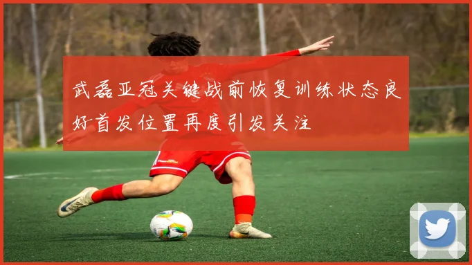 武磊亚冠关键战前恢复训练状态良好首发位置再度引发关注